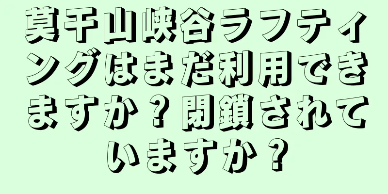 莫干山峡谷ラフティングはまだ利用できますか？閉鎖されていますか？
