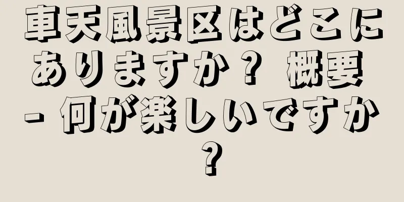 車天風景区はどこにありますか？ 概要 - 何が楽しいですか？