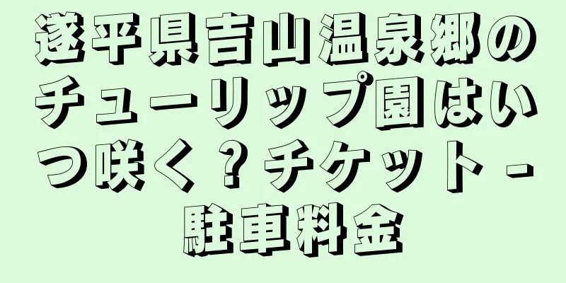 遂平県吉山温泉郷のチューリップ園はいつ咲く？チケット - 駐車料金