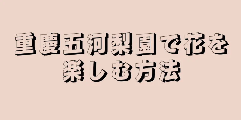 重慶五河梨園で花を楽しむ方法