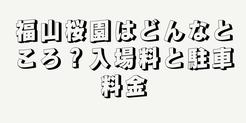 福山桜園はどんなところ？入場料と駐車料金