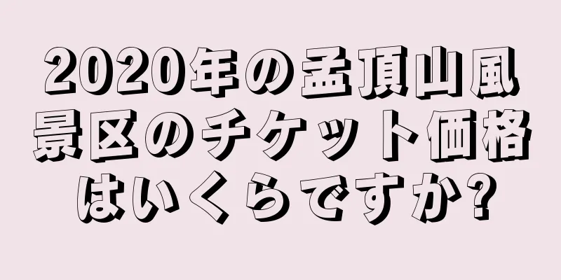 2020年の孟頂山風景区のチケット価格はいくらですか?
