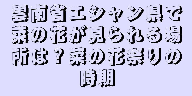 雲南省エシャン県で菜の花が見られる場所は？菜の花祭りの時期