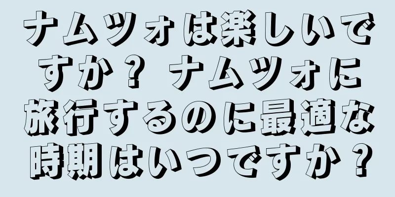 ナムツォは楽しいですか？ ナムツォに旅行するのに最適な時期はいつですか？