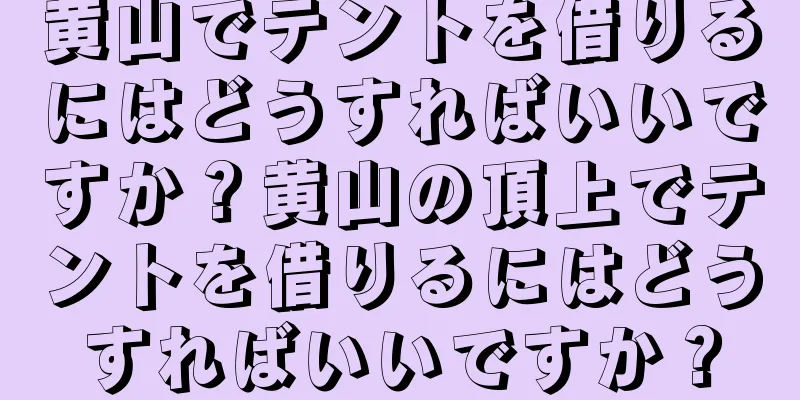 黄山でテントを借りるにはどうすればいいですか？黄山の頂上でテントを借りるにはどうすればいいですか？