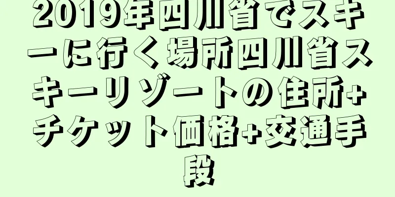 2019年四川省でスキーに行く場所四川省スキーリゾートの住所+チケット価格+交通手段