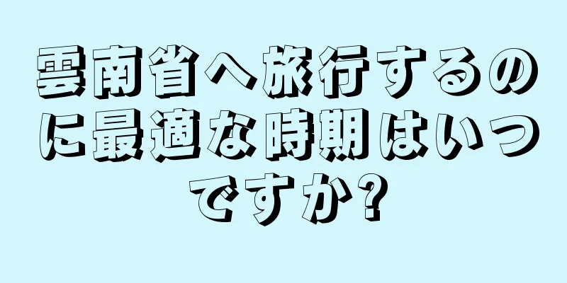 雲南省へ旅行するのに最適な時期はいつですか?
