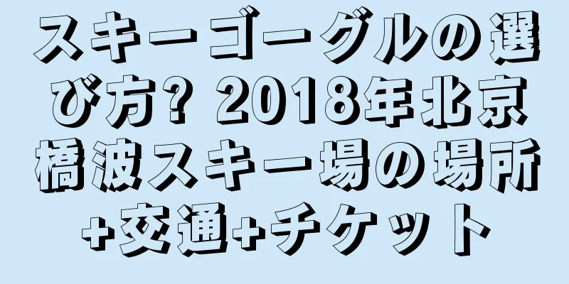 スキーゴーグルの選び方? 2018年北京橋波スキー場の場所+交通+チケット