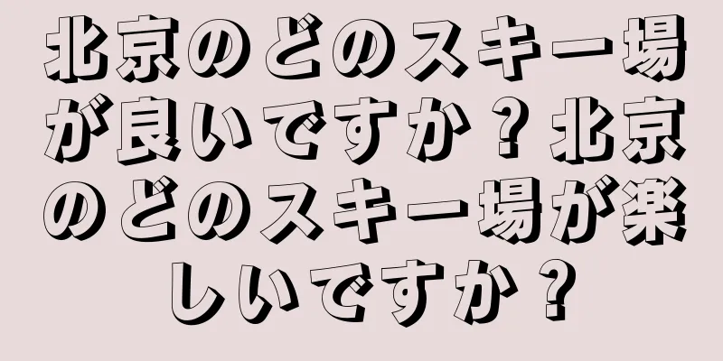北京のどのスキー場が良いですか？北京のどのスキー場が楽しいですか？