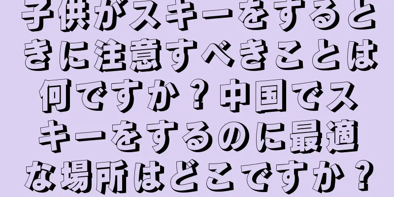 子供がスキーをするときに注意すべきことは何ですか？中国でスキーをするのに最適な場所はどこですか？