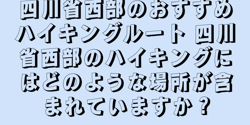 四川省西部のおすすめハイキングルート 四川省西部のハイキングにはどのような場所が含まれていますか？