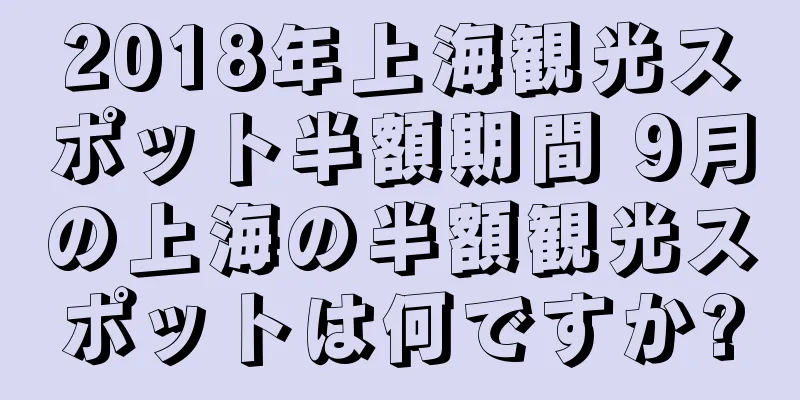 2018年上海観光スポット半額期間 9月の上海の半額観光スポットは何ですか?