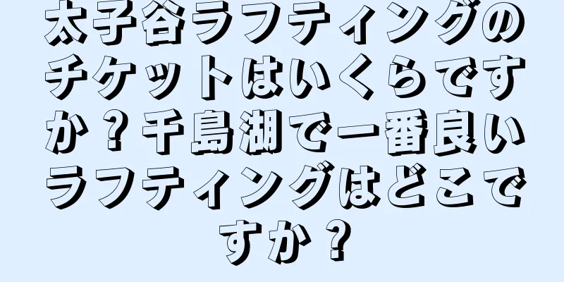 太子谷ラフティングのチケットはいくらですか？千島湖で一番良いラフティングはどこですか？