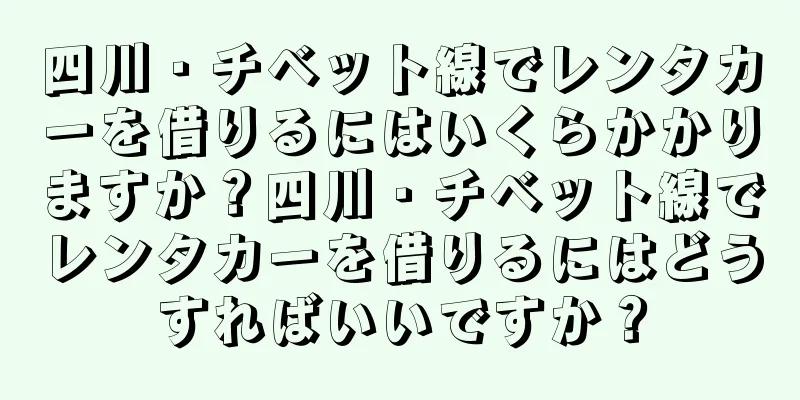 四川・チベット線でレンタカーを借りるにはいくらかかりますか？四川・チベット線でレンタカーを借りるにはどうすればいいですか？