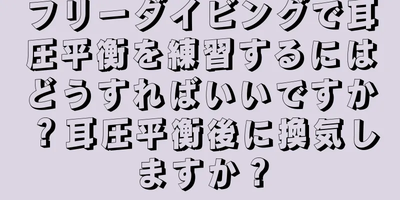 フリーダイビングで耳圧平衡を練習するにはどうすればいいですか？耳圧平衡後に換気しますか？