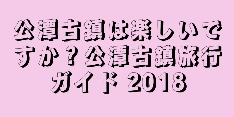 公潭古鎮は楽しいですか？公潭古鎮旅行ガイド 2018