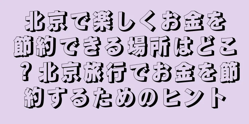北京で楽しくお金を節約できる場所はどこ？北京旅行でお金を節約するためのヒント