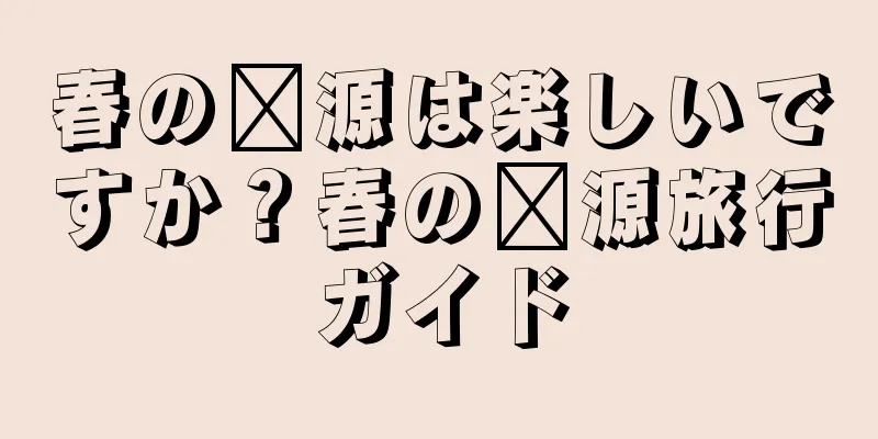 春の婺源は楽しいですか？春の婺源旅行ガイド