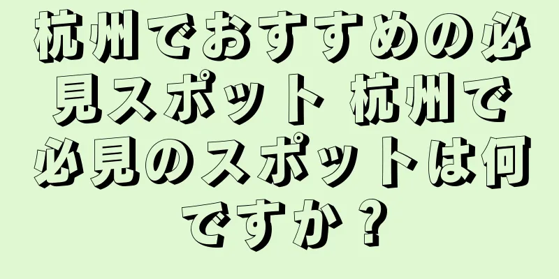 杭州でおすすめの必見スポット 杭州で必見のスポットは何ですか？