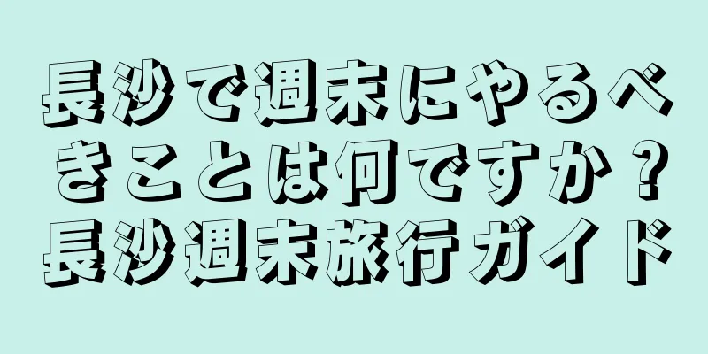 長沙で週末にやるべきことは何ですか？長沙週末旅行ガイド