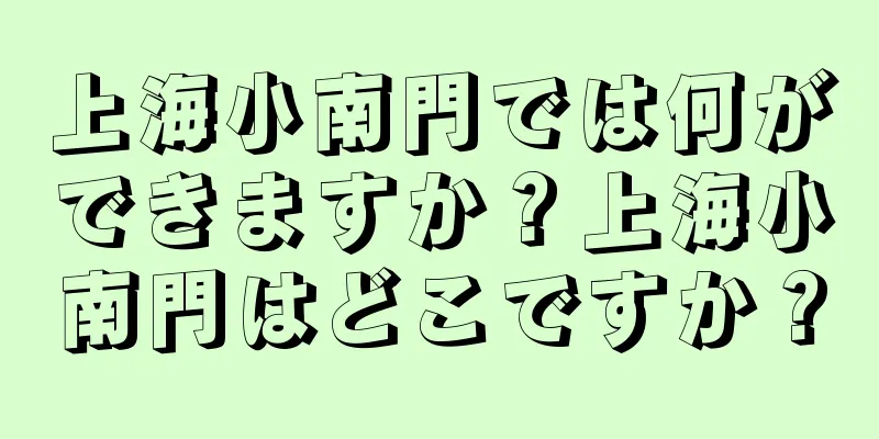 上海小南門では何ができますか？上海小南門はどこですか？