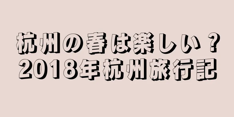 杭州の春は楽しい？2018年杭州旅行記