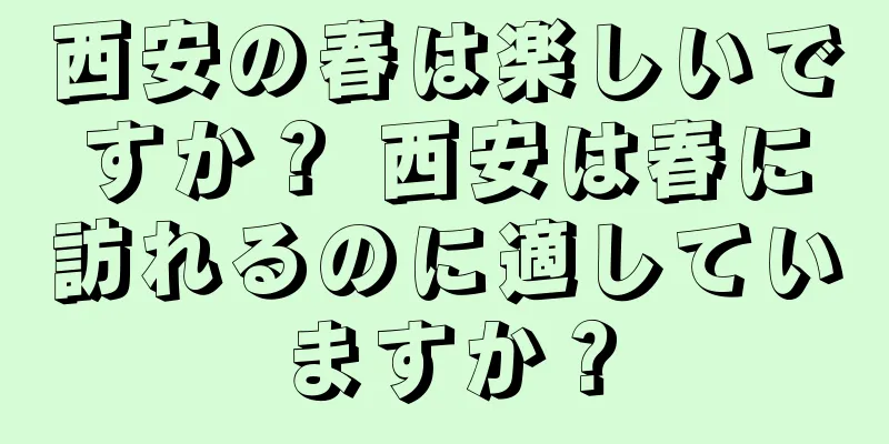 西安の春は楽しいですか？ 西安は春に訪れるのに適していますか？