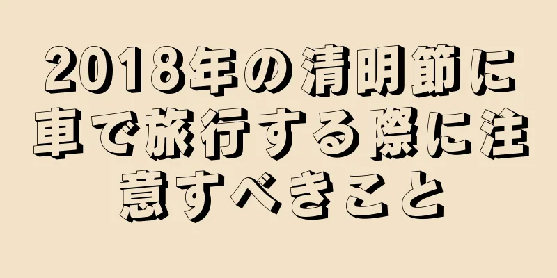 2018年の清明節に車で旅行する際に注意すべきこと