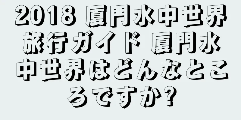 2018 厦門水中世界旅行ガイド 厦門水中世界はどんなところですか?