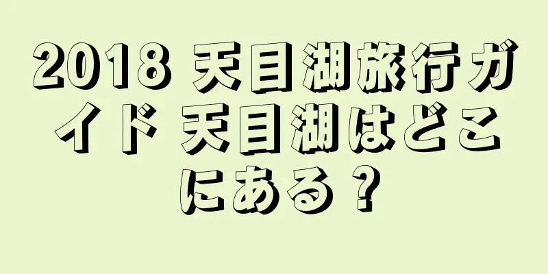 2018 天目湖旅行ガイド 天目湖はどこにある？