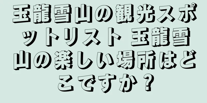 玉龍雪山の観光スポットリスト 玉龍雪山の楽しい場所はどこですか？