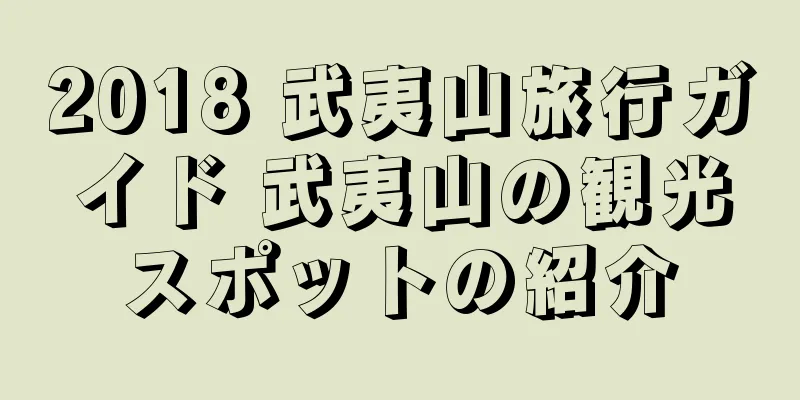 2018 武夷山旅行ガイド 武夷山の観光スポットの紹介