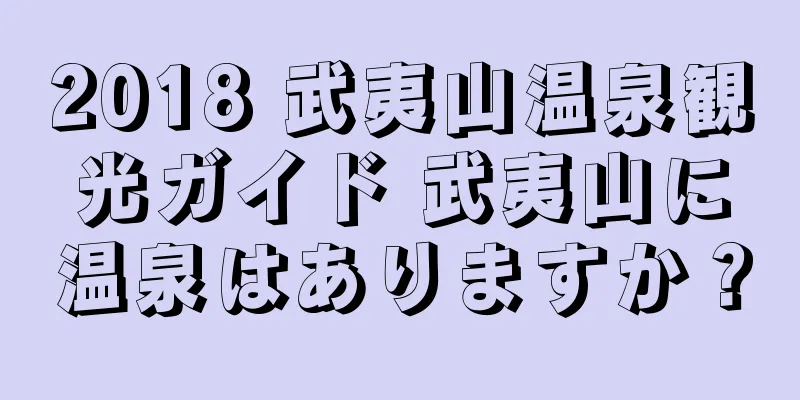 2018 武夷山温泉観光ガイド 武夷山に温泉はありますか？