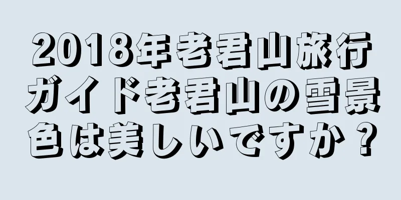2018年老君山旅行ガイド老君山の雪景色は美しいですか？