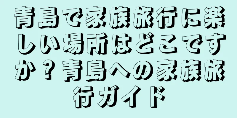青島で家族旅行に楽しい場所はどこですか？青島への家族旅行ガイド