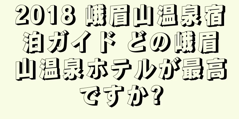 2018 峨眉山温泉宿泊ガイド どの峨眉山温泉ホテルが最高ですか?