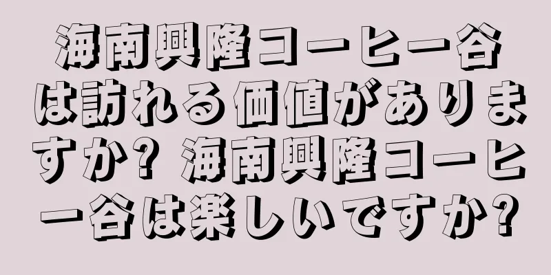 海南興隆コーヒー谷は訪れる価値がありますか? 海南興隆コーヒー谷は楽しいですか?