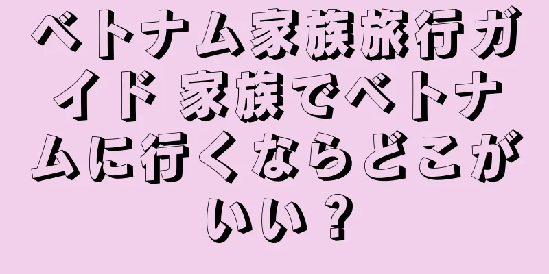ベトナム家族旅行ガイド 家族でベトナムに行くならどこがいい？