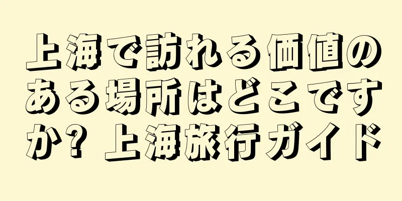 上海で訪れる価値のある場所はどこですか? 上海旅行ガイド