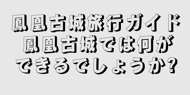 鳳凰古城旅行ガイド 鳳凰古城では何ができるでしょうか?