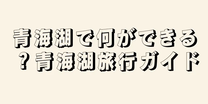 青海湖で何ができる？青海湖旅行ガイド