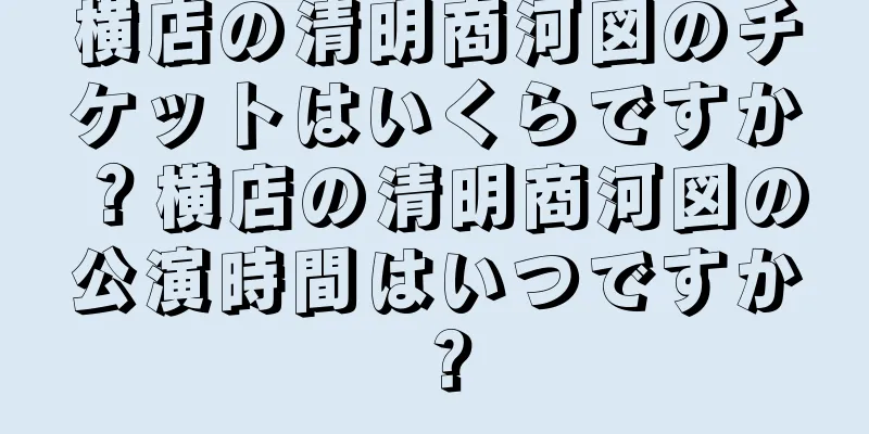 横店の清明商河図のチケットはいくらですか？横店の清明商河図の公演時間はいつですか？