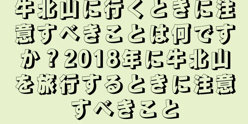 牛北山に行くときに注意すべきことは何ですか？2018年に牛北山を旅行するときに注意すべきこと