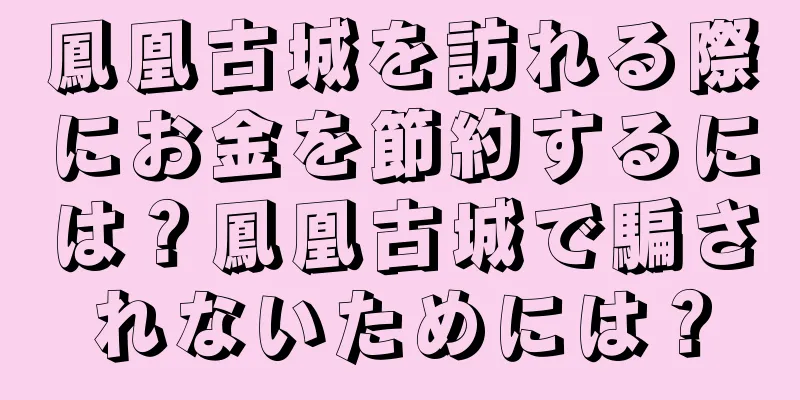 鳳凰古城を訪れる際にお金を節約するには？鳳凰古城で騙されないためには？