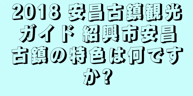 2018 安昌古鎮観光ガイド 紹興市安昌古鎮の特色は何ですか?