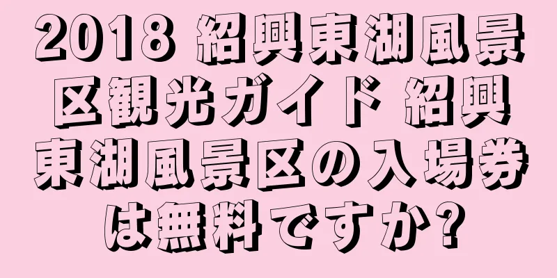 2018 紹興東湖風景区観光ガイド 紹興東湖風景区の入場券は無料ですか?