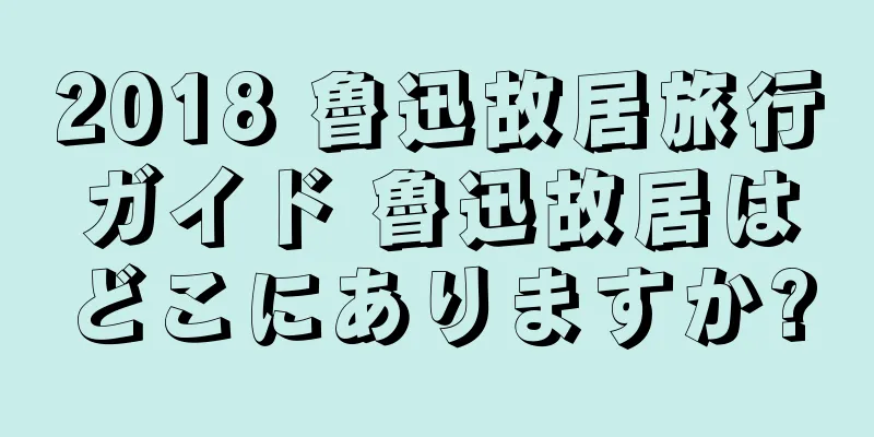 2018 魯迅故居旅行ガイド 魯迅故居はどこにありますか?