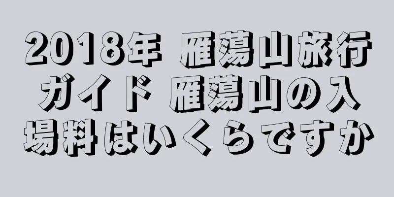 2018年 雁蕩山旅行ガイド 雁蕩山の入場料はいくらですか