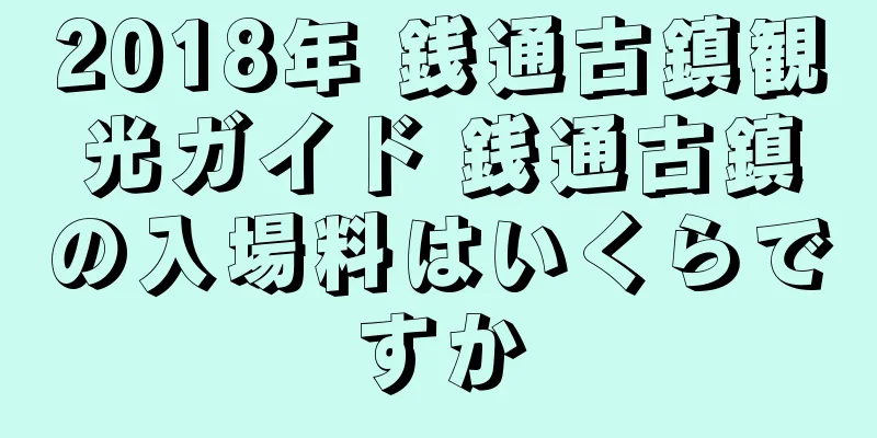 2018年 銭通古鎮観光ガイド 銭通古鎮の入場料はいくらですか