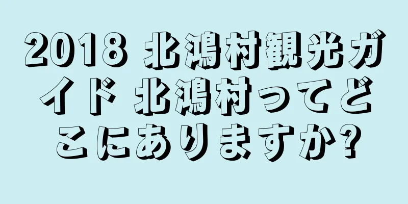 2018 北鴻村観光ガイド 北鴻村ってどこにありますか?